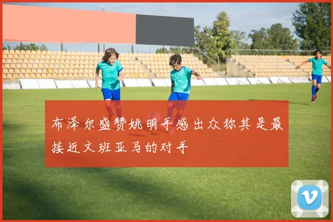 布泽尔盛赞姚明手感出众称其是最接近文班亚马的对手