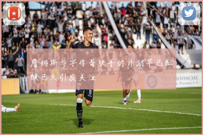 詹姆斯与字母哥联手的计划早已酝酿已久引发关注